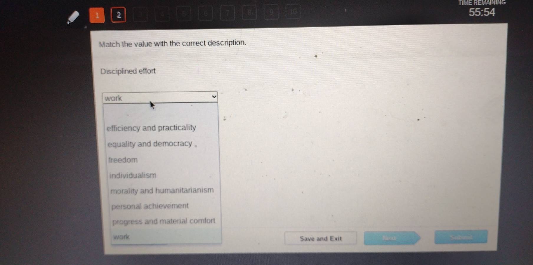 TIME REMAINING
1 2
8 9 10
5 6 55:54
Match the value with the correct description.
Disciplined effort
work
efficiency and practicality
equality and democracy .
freedom
individualism
morality and humanitarianism
personal achievement
progress and material comfort
work Save and Exit Next Sabiit