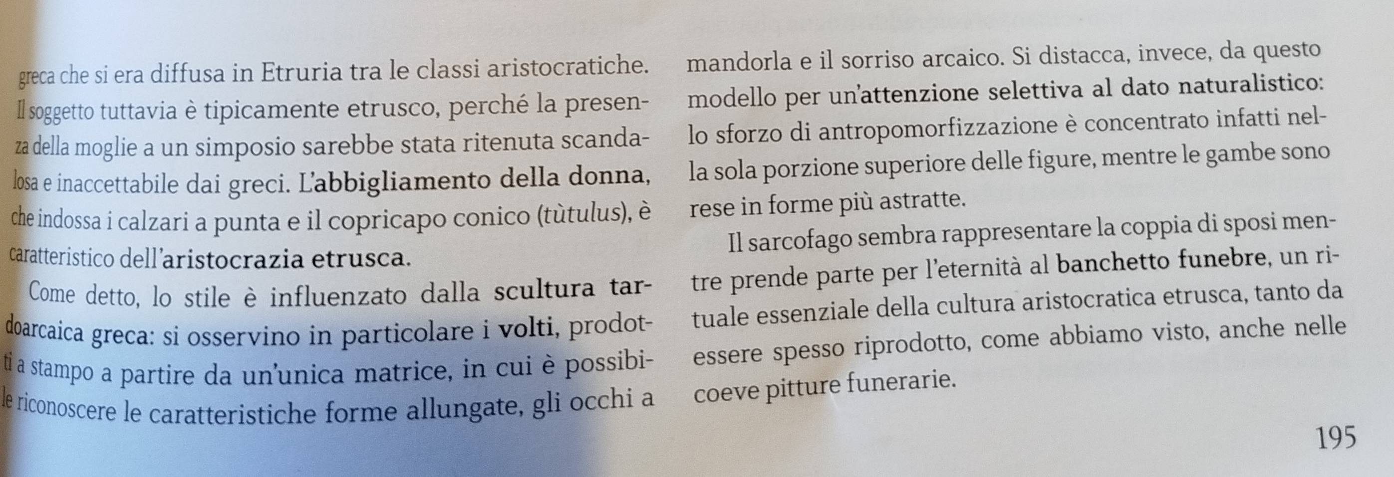 greca che si era diffusa in Etruria tra le classi aristocratiche. mandorla e il sorriso arcaico. Si distacca, invece, da questo 
Il soggetto tuttavia è tipicamente etrusco, perché la presen- modello per un'attenzione selettiva al dato naturalistico: 
za della moglie a un simposio sarebbe stata ritenuta scanda- lo sforzo di antropomorfizzazione è concentrato infatti nel- 
losa e inaccettabile dai greci. Labbigliamento della donna, . la sola porzione superiore delle figure, mentre le gambe sono 
che indossa i calzari a punta e il copricapo conico (tùtulus), è rese in forme più astratte. 
caratterístico dell’aristocrazia etrusca. 
Il sarcofago sembra rappresentare la coppia di sposi men- 
Come detto, lo stile è influenzato dalla scultura tar- tre prende parte per l'eternità al banchetto funebre, un ri- 
doarcaica greca: si osservino in particolare i volti, prodot- tuale essenziale della cultura aristocratica etrusca, tanto da 
tí a stampo a partire da un'unica matrice, in cui è possibi- essere spesso riprodotto, come abbiamo visto, anche nelle 
le riconoscere le caratteristiche forme allungate, gli occhi a coeve pitture funerarie.
195