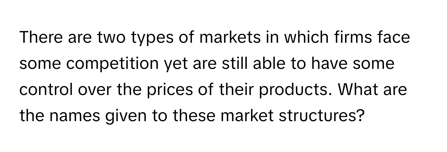 There are two types of markets in which firms face some competition yet are still able to have some control over the prices of their products. What are the names given to these market structures?