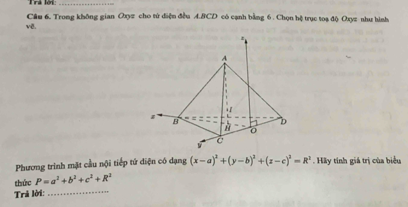 Trå lời:_
Câu 6. Trong không gian Oxyz cho tứ diện đều A.BCD có cạnh bằng 6. Chọn hệ trục toạ độ Oxyz như hình
vẽ.
Phương trình mặt cầu nội tiếp tứ diện có dạng (x-a)^2+(y-b)^2+(z-c)^2=R^2 Hãy tính giá trị của biểu
thức P=a^2+b^2+c^2+R^2
Trả lời:
_