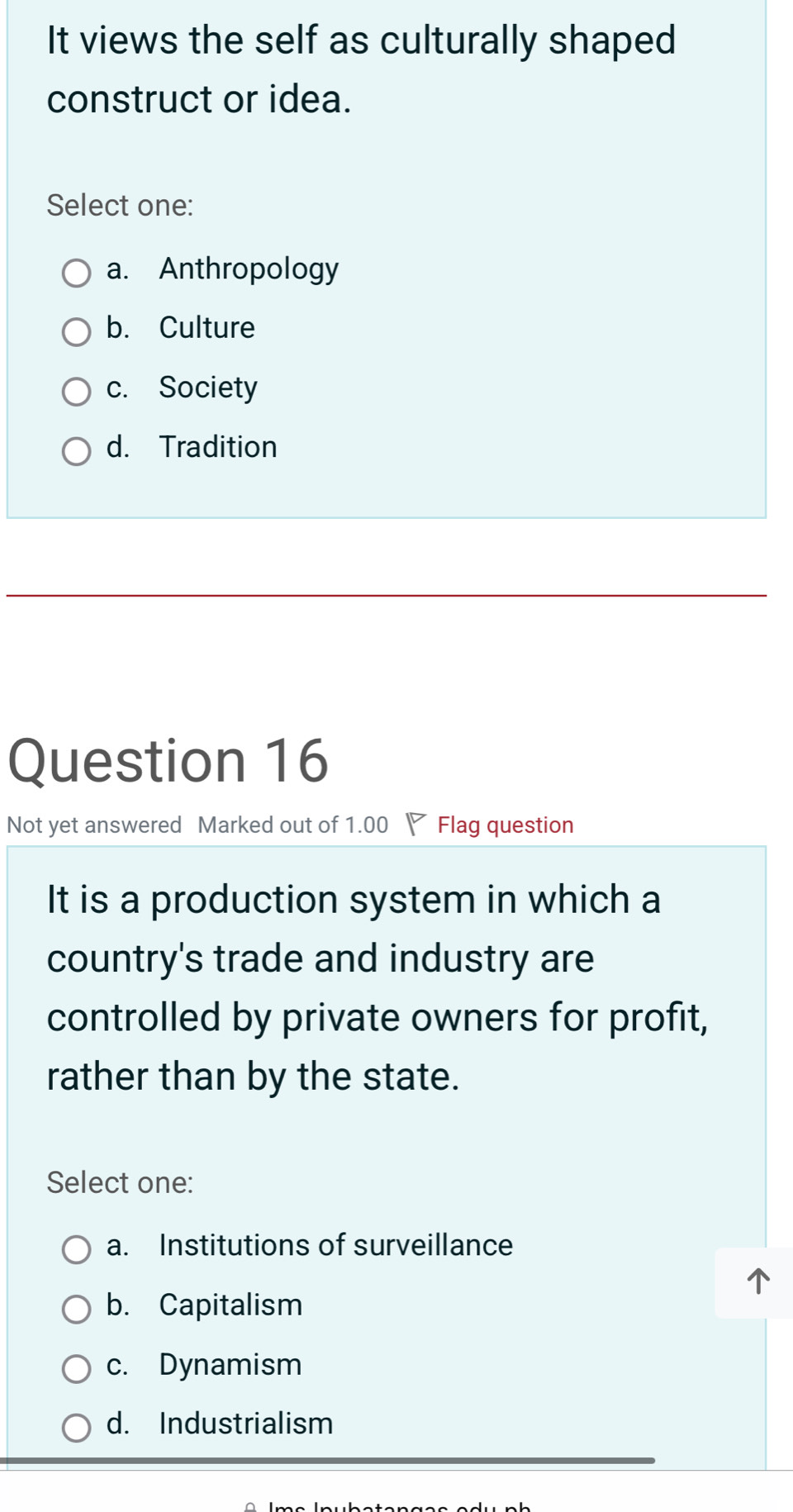 It views the self as culturally shaped
construct or idea.
Select one:
a. Anthropology
b. Culture
c. Society
d. Tradition
Question 16
Not yet answered Marked out of 1.00 ◤ Flag question
It is a production system in which a
country's trade and industry are
controlled by private owners for profit,
rather than by the state.
Select one:
a. Institutions of surveillance
b. Capitalism
c. Dynamism
d. Industrialism