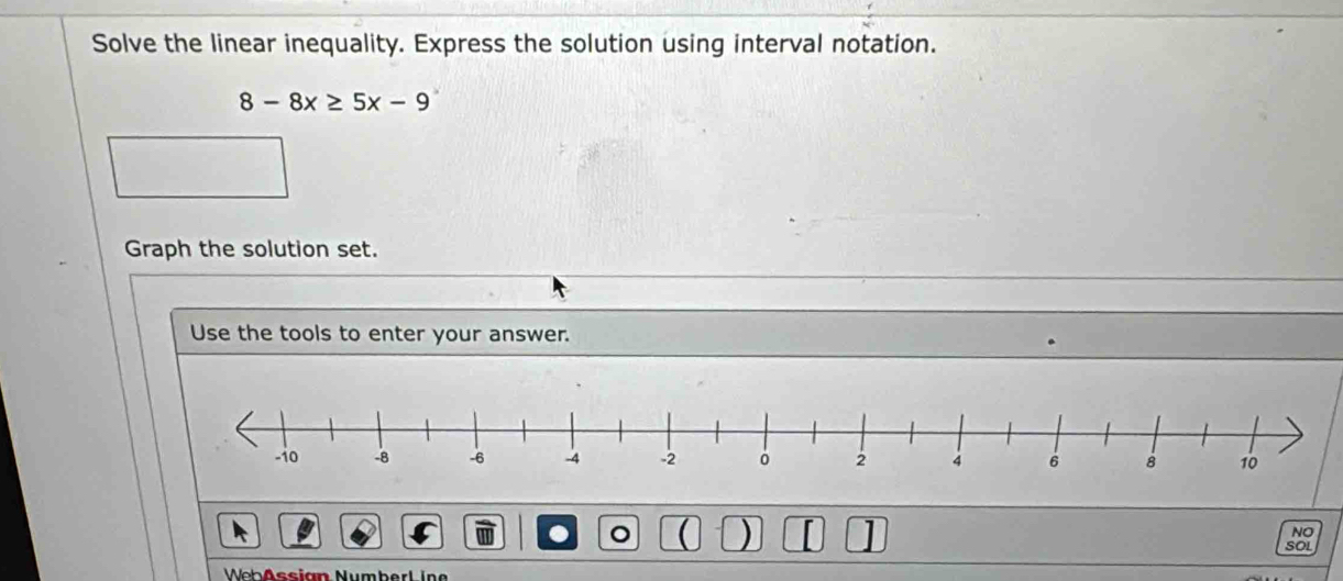 Solve the linear inequality. Express the solution using interval notation.
8-8x≥ 5x-9
Graph the solution set. 
Use the tools to enter your answer. 
a 。 a ) [ 
NO 
SOL 
WebAssian NumberL ine