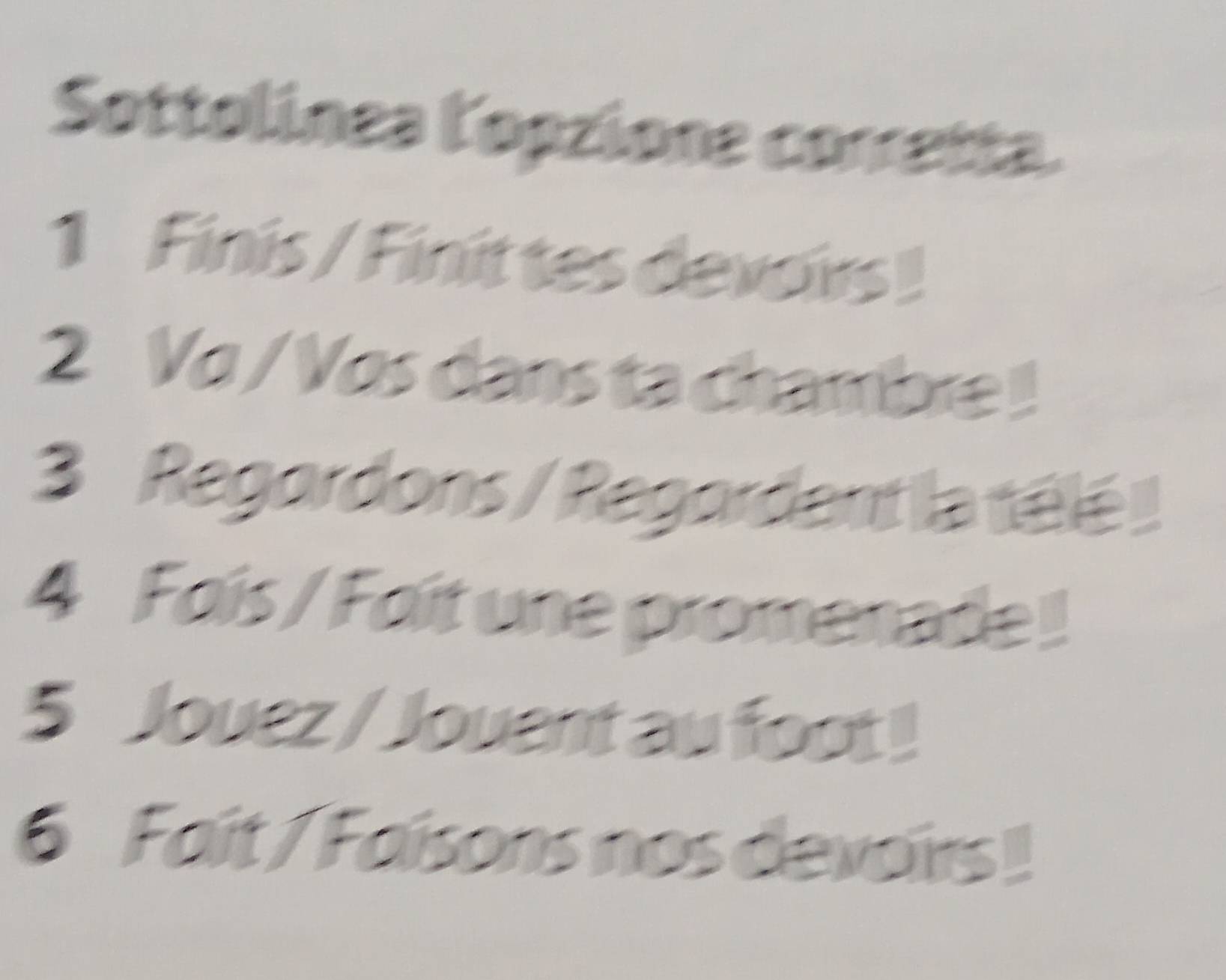 Sottolínea lopzione corretta. 
1 Finis / Finit tes devoirs ! 
2 Va / Vos dans ta chambre ! 
3 Regordons / Regordant la télé ! 
4 Foís / Foit une promenade ! 
5 Jouez / Jouent au foot! 
6 Fait / Faisons nos devoirs!