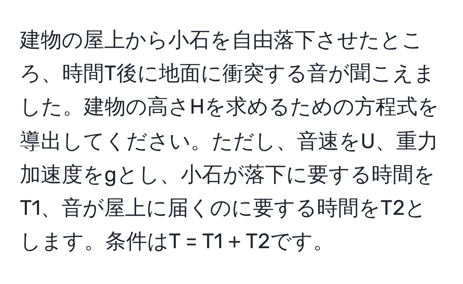 建物の屋上から小石を自由落下させたところ、時間T後に地面に衝突する音が聞こえました。建物の高さHを求めるための方程式を導出してください。ただし、音速をU、重力加速度をgとし、小石が落下に要する時間をT1、音が屋上に届くのに要する時間をT2とします。条件はT = T1 + T2です。