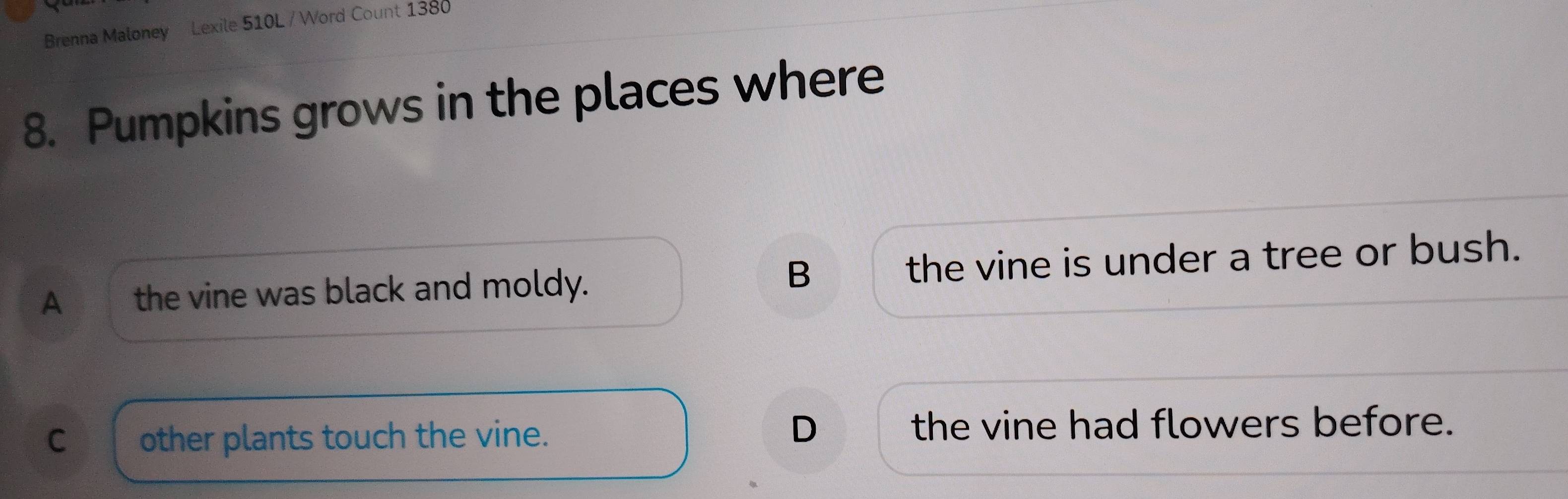 Brenna Maloney Lexile 510L / Word Count 1380
8. Pumpkins grows in the places where
B
A the vine was black and moldy. the vine is under a tree or bush.
D
C other plants touch the vine. the vine had flowers before.