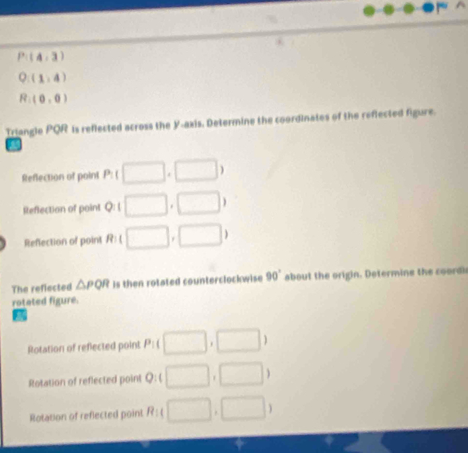 P:(4,3)
Q:(1,4)
R:(0,0)
Triangle PQR is reflected across the Y-axis, Determine the coordinates of the reflected figure.
a
Reflection of point P_ □ □ )
Reflection of point Q:1 □. ,□ )
Reflection of point R: □ . □ )
The reflected △ PQR is then rotated counterclockwise 90° about the origin. Determine the coordic
rotated figure.
Rotation of reflected point P_1 □ ,□ )
Rotation of reflected point Q : L □ ,□ )
Rotation of reflected point R:( □ ,□ )