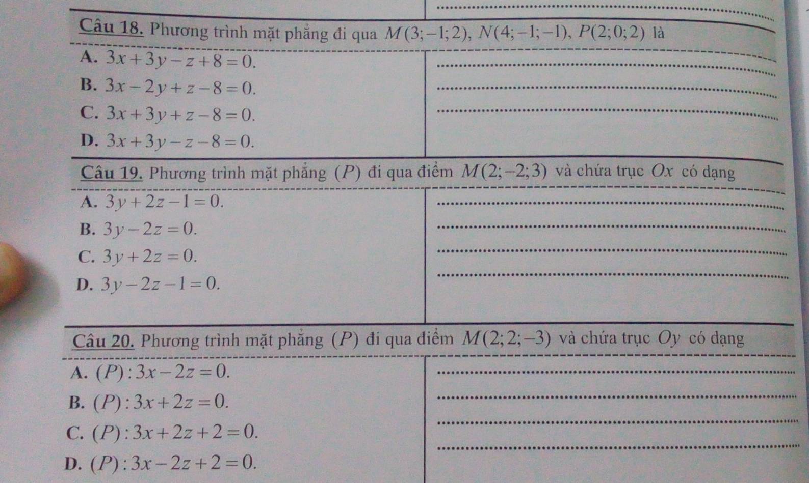 Phương trình mặt phẳng đi qua M(3;-1;2), N(4;-1;-1), P(2;0;2) là
A. 3x+3y-z+8=0. 
_
_
B. 3x-2y+z-8=0. 
_
C. 3x+3y+z-8=0. 
_
_
D. 3x+3y-z-8=0. 
Câu 19. Phương trình mặt phẳng (P) đi qua điểm M(2;-2;3) và chứa trục Ox có dạng
A. 3y+2z-1=0. 
_
B. 3y-2z=0. 
_
_
_
C. 3y+2z=0.
D. 3y-2z-1=0. 
_
_
Câu 20. Phương trình mặt phẳng (P) đi qua điểm M(2;2;-3) và chứa trục Oy có dạng
A. (P):3x-2z=0. 
_
_
B. (P):3x+2z=0. 
_
_
C. (P):3x+2z+2=0.
D. (P) :3x-2z+2=0.