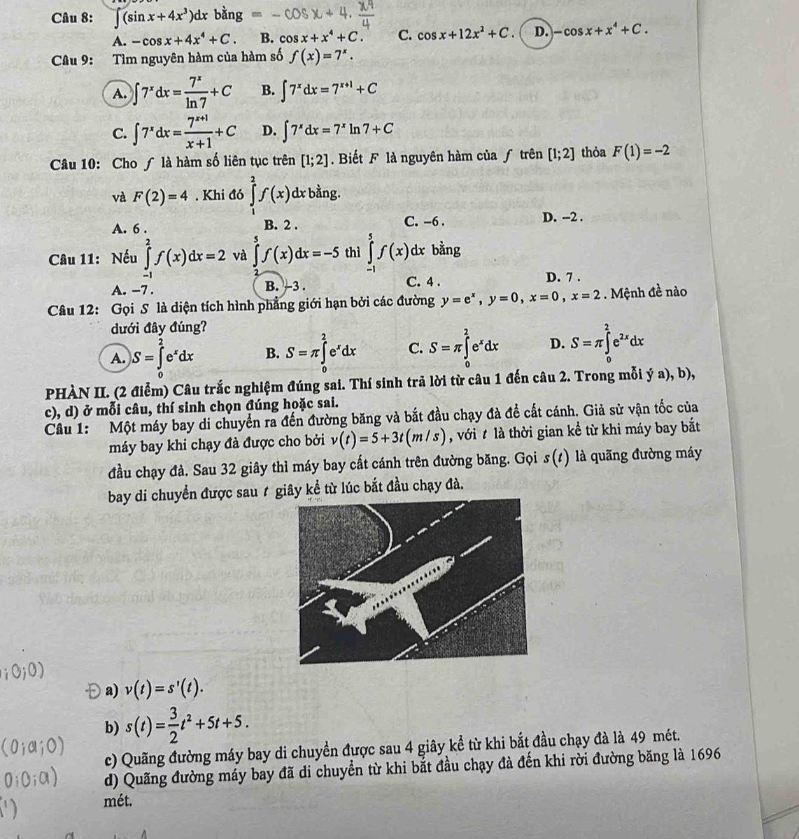 ∈t (sin x+4x^3)dx bằng
A. -cos x+4x^4+C B. cos x+x^4+C. C. cos x+12x^2+C D. -cos x+x^4+C.
Câu 9: Tìm nguyên hàm của hàm số f(x)=7^x.
A. ∈t 7^xdx= 7^x/ln 7 +C B. ∈t 7^xdx=7^(x+1)+C
C. ∈t 7^xdx= (7^(x+1))/x+1 +C D. ∈t 7^xdx=7^xln 7+C
Câu 10: Cho ∫ là hàm số liên tục trên [1;2]. Biết F là nguyên hàm của ƒ trên [1;2] thỏa F(1)=-2
và F(2)=4. Khi đó ∈tlimits _1^(2f(x)dx bằng.
A. 6 . B. 2 .
C. -6 . D. -2 .
Câu 11: Nếu ∈tlimits _(-1)^2f(x)dx=2 và ∈tlimits _5^5f(x)dx=-5 thì ∈tlimits _(-1)^5f(x)d lx bằng
A. -7 . B. -3 . C. 4 . D. 7 .
Câu 12: Gọi S là diện tích hình phẳng giới hạn bởi các đường y=e^x),y=0,x=0,x=2. Mệnh đề nào
dưới đây đúng?
A. )S=∈tlimits _0^(2e^x)dx B. S=π ∈tlimits _0^(2e^x)dx C. S=π ∈tlimits _0^(2e^x)dx D. S=π ∈tlimits _0^(2e^2x)dx
PHÀN II. (2 điểm) Câu trắc nghiệm đúng sai. Thí sinh trả lời từ câu 1 đến câu 2. Trong mỗi ý a), b),
c), d) ở mỗi câu, thí sinh chọn đúng hoặc sai.
Câu 1: Một máy bay di chuyển ra đến đường băng và bắt đầu chạy đà đề cất cánh. Giả sử vận tốc của
máy bay khi chạy đà được cho bởi v(t)=5+3t(m/s) , với t là thời gian kể từ khi máy bay bắt
đầu chạy đà. Sau 32 giây thì máy bay cất cánh trên đường băng. Gọi s(t) là quãng đường máy
bay di chuyển được sau t giây kể từ lúc bắt đầu chạy đà.
a) v(t)=s'(t).
b) s(t)= 3/2 t^2+5t+5.
c) Quãng đường máy bay di chuyền được sau 4 giây kể từ khi bắt đầu chạy đà là 49 mét.
d) Quãng đường máy bay đã di chuyển từ khi bắt đầu chạy đà đến khi rời đường băng là 1696
mét.