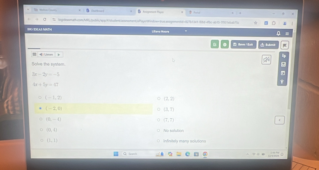 Wilton County Dashboard Assignment Player Portal χ
bigideasmath.com/MRL/public/app/#/student/assessment;isPlayerWindow=true:assignmentId=827b1341-f08d-4fbc-ab15-7f931ebab75c
BIG IDEAS MATH Liliana Moore
B ⑧ ⑦ Save / Exit Ủ Submit
》 Listen D
Solve the system.
3x-2y=-5
4x+5y=47
(-1,2)
(2,2)
(-2,0)
(3,7)
(0,-4)
(7,7) <
<tex>(0,4) No solution
(1,1) Infinitely many solutions
Search
12/4/2024 148 PM