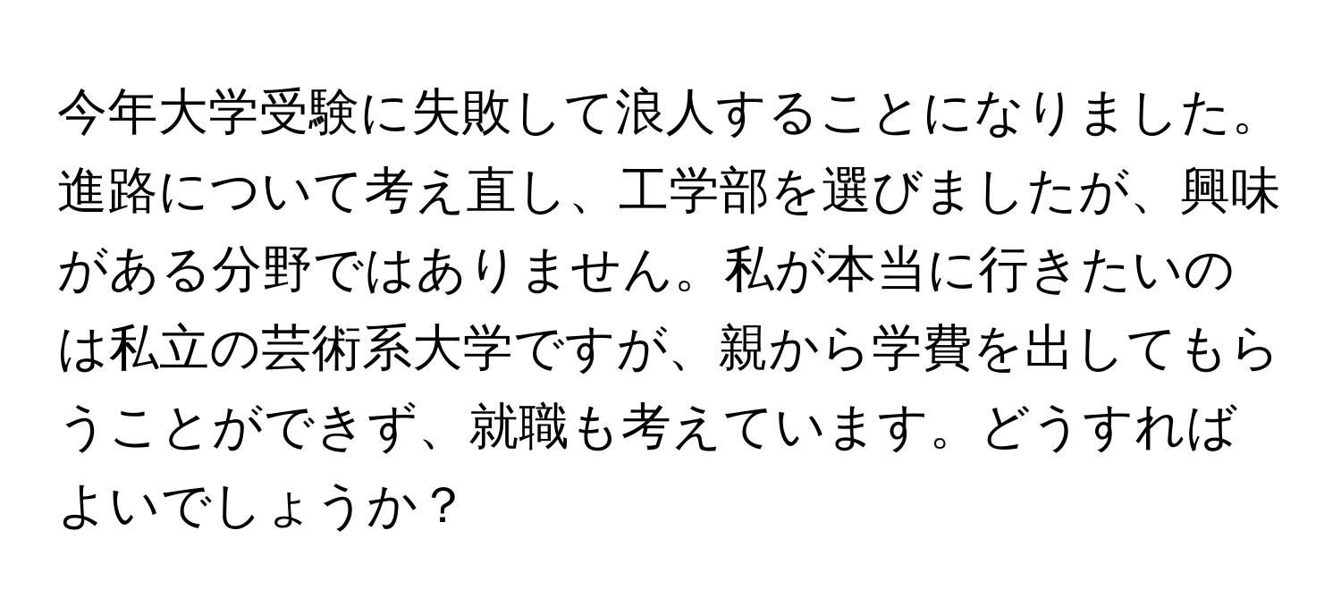 今年大学受験に失敗して浪人することになりました。進路について考え直し、工学部を選びましたが、興味がある分野ではありません。私が本当に行きたいのは私立の芸術系大学ですが、親から学費を出してもらうことができず、就職も考えています。どうすればよいでしょうか？