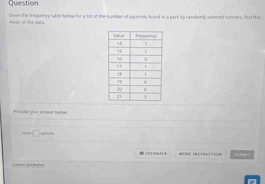 Question 
Given the frequency table below for a list of the number of squirrels found in a park by randomly selected runners, find the 
mean of the data. 
Provide your answer below:
mean=□ squirrels 
F EE D B A C K MORE INSTRUCTION SUBMIT 
Content attribution