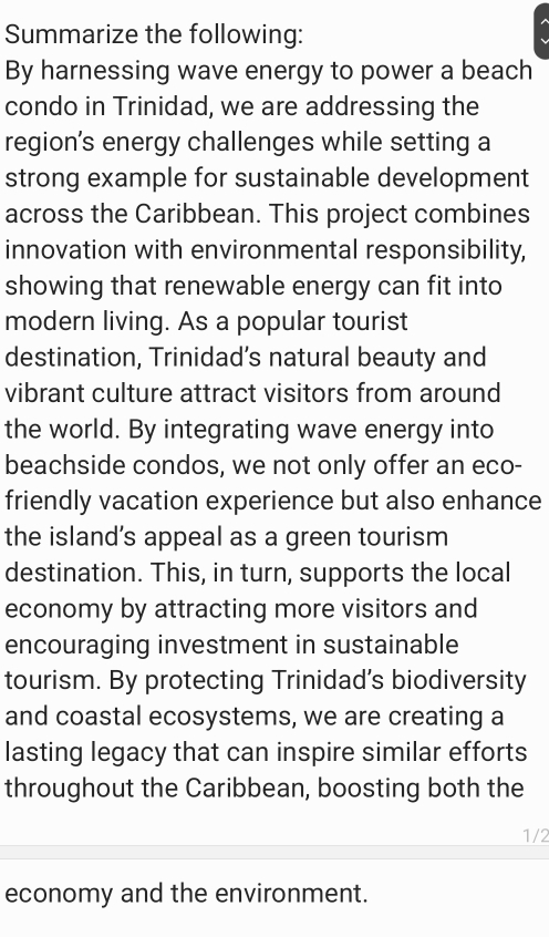 Summarize the following: 
By harnessing wave energy to power a beach 
condo in Trinidad, we are addressing the 
region’s energy challenges while setting a 
strong example for sustainable development 
across the Caribbean. This project combines 
innovation with environmental responsibility, 
showing that renewable energy can fit into 
modern living. As a popular tourist 
destination, Trinidad’s natural beauty and 
vibrant culture attract visitors from around 
the world. By integrating wave energy into 
beachside condos, we not only offer an eco- 
friendly vacation experience but also enhance 
the island’s appeal as a green tourism 
destination. This, in turn, supports the local 
economy by attracting more visitors and 
encouraging investment in sustainable 
tourism. By protecting Trinidad’s biodiversity 
and coastal ecosystems, we are creating a 
lasting legacy that can inspire similar efforts 
throughout the Caribbean, boosting both the
1/2
economy and the environment.