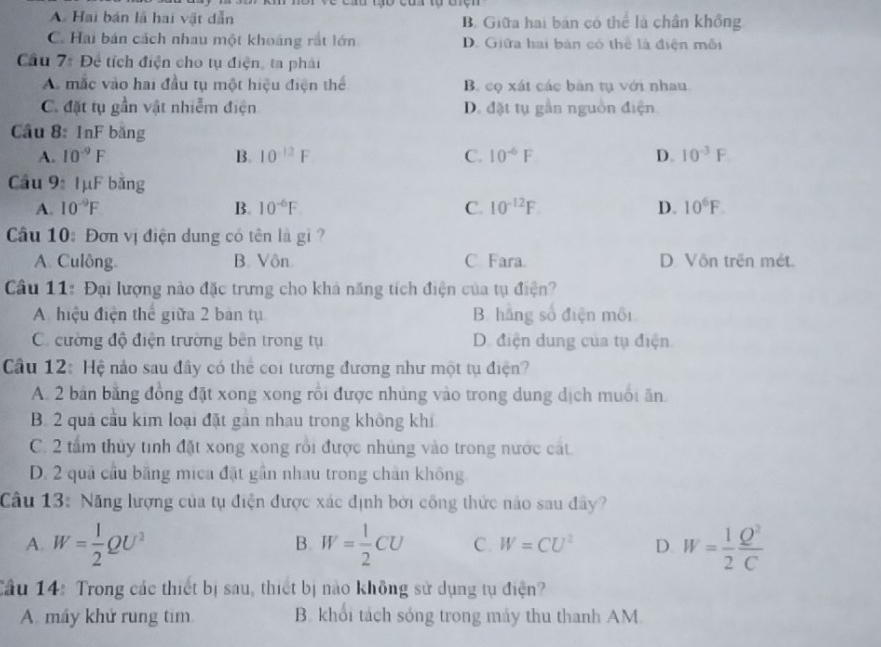 A Hai bản là hai vật dẫn B. Giữa hai bán có thể là chân không
C. Hai bán cách nhau một khoảng rất lớn D. Giữa hai bản có thể là điện mỗi
Câu 7: Đề tích điện cho tụ điện, ta phải
A mắc vào hai đầu tụ một hiệu điện thể B. cọ xát các bản tụ với nhau
C. đặt tụ gần vật nhiễm điện D. đặt tụ gần nguồn điện.
Câu 8: 1nF băng
A. 10^(-9)F B. 10^(-12)F C. 10^(-6)F D. 10^(-3)F
Cầu 9: 1μF bằng
A. 10^(-9)F B. 10^(-6)F C. 10^(-12)F D. 10^6F.
Cầu 10: Đơn vị điện dung có tên là gi ?
A. Culông. B. Vôn C. Fara. D Vôn trên mét.
Câu 11: Đại lượng nào đặc trưng cho khả năng tích điện của tụ điện?
A hiệu điện thể giữa 2 bản tụ B. hãng số điện môi
C cường độ điện trường bên trong tụ D. điện dung của tụ điện
Cầu 12: Hệ nảo sau đây có thể coi tương đương như một tụ điện?
A. 2 bản băng đồng đặt xong xong rồi được nhủng vào trong dung dịch muối ăn
B. 2 quả cầu kim loại đặt gân nhau trong không khí
C. 2 tấm thủy tinh đặt xong xong rồi được nhúng vào trong nước cát
D. 2 quả cầu băng mica đặt gần nhau trong chân không.
Câu 13: Năng lượng của tụ điện được xác định bởi công thức nào sau đây?
A. W= 1/2 QU^2 W= 1/2 CU C. W=CU^2 D. W= 1/2  Q^2/C 
B.
Cầu 14: Trong các thiết bị sau, thiết bị nào không sử dụng tụ điện?
A. máy khử rung tim B. khổi tách sóng trong máy thu thanh AM.