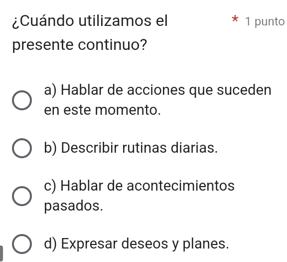 ¿Cuándo utilizamos el * 1 punto
presente continuo?
a) Hablar de acciones que suceden
en este momento.
b) Describir rutinas diarias.
c) Hablar de acontecimientos
pasados.
d) Expresar deseos y planes.