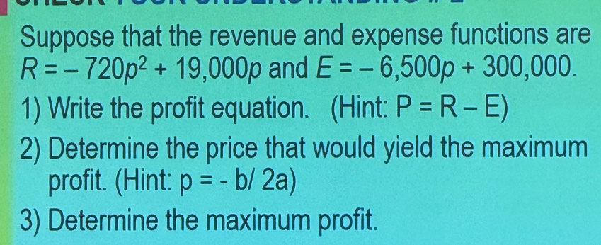 Suppose that the revenue and expense functions are
R=-720p^2+19,000p and E=-6,500p+300,000. 
1) Write the profit equation. (Hint: P=R-E)
2) Determine the price that would yield the maximum 
profit. (Hint: p=-b/2a)
3) Determine the maximum profit.