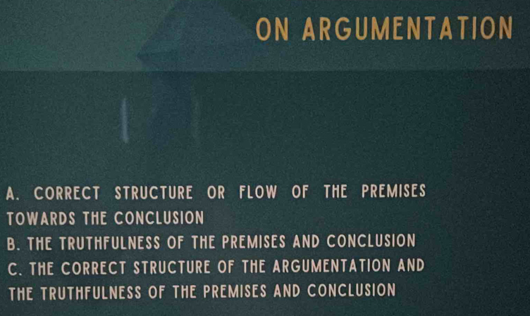 ON ARGUMENTATION
A. CORRECT STRUCTURE OR FLOW OF THE PREMISES
TOWARDS THE CONCLUSION
B. THE TRUTHFULNESS OF THE PREMISES AND CONCLUSION
C. THE CORRECT STRUCTURE OF THE ARGUMENTATION AND
THE TRUTHFULNESS OF THE PREMISES AND CONCLUSION