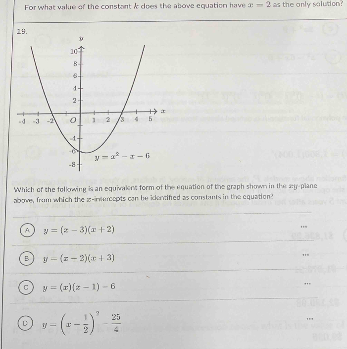 For what value of the constant k does the above equation have x=2 as the only solution?
Which of the following is an equivalent form of the equation of the graph shown in the xy-plane
above, from which the x-intercepts can be identifed as constants in the equation?
A y=(x-3)(x+2)
B y=(x-2)(x+3)
C y=(x)(x-1)-6
D y=(x- 1/2 )^2- 25/4 