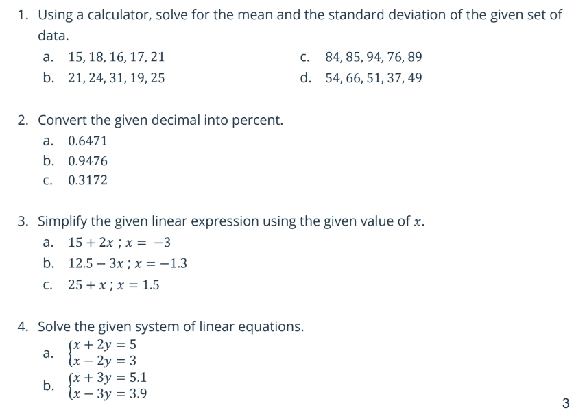 Using a calculator, solve for the mean and the standard deviation of the given set of 
data. 
a. 15, 18, 16, 17, 21 c. 84, 85, 94, 76, 89
b. 21, 24, 31, 19, 25 d. 54, 66, 51, 37, 49
2. Convert the given decimal into percent. 
a. 0.6471
b. 0.9476
c. 0.3172
3. Simplify the given linear expression using the given value of x. 
a. 15+2x; x=-3
b. 12.5-3x; x=-1.3
C. 25+x;x=1.5
4. Solve the given system of linear equations. 
a. beginarrayl x+2y=5 x-2y=3endarray.
b. beginarrayl x+3y=5.1 x-3y=3.9endarray.
3