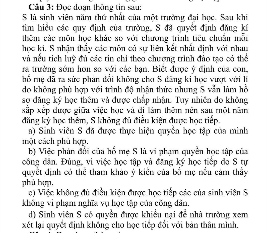 Đọc đoạn thông tin sau: 
S là sinh viên năm thứ nhất của một trường đại học. Sau khi 
tìm hiều các quy định của trường, S đã quyết định đăng kí 
thêm các môn học khác so với chương trình tiêu chuần mỗi 
học kì. S nhận thấy các môn có sự liên kết nhất định với nhau 
và nếu tích luỹ đủ các tín chỉ theo chương trình đào tạo có thể 
ra trường sớm hơn so với các bạn. Biết được ý định của con, 
bố mẹ đã ra sức phản đồi không cho S đăng kí học vượt với lí 
do không phù hợp với trình độ nhận thức nhưng S vẫn làm hồ 
sơ đăng ký học thêm và được chấp nhận. Tuy nhiên do không 
sxắp xếp được giữa việc học và đi làm thêm nên sau một năm 
đăng ký học thêm, S không đủ điều kiện được học tiếp. 
a) Sinh viên S đã được thực hiện quyền học tập của mình 
một cách phù hợp. 
b) Việc phản đối của bố mẹ S là vi phạm quyền học tập của 
công dân. Đúng, vì việc học tập và đăng ký học tiếp do S tự 
quyết định có thể tham khảo ý kiến của bố mẹ nếu cảm thấy 
phù hợp. 
c) Việc không đủ điều kiện được học tiếp các của sinh viên S 
không vi phạm nghĩa vụ học tập của công dân. 
d) Sinh viên S có quyền được khiều nại để nhà trường xem 
xét lại quyết định không cho học tiếp đối với bản thân mình.