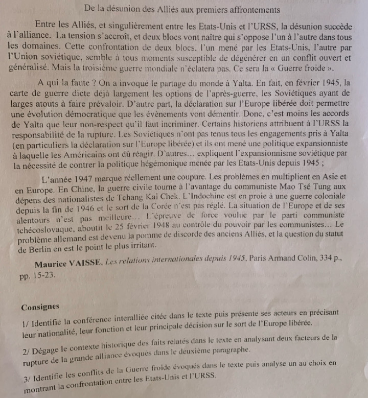 De la désunion des Alliés aux premiers affrontements
Entre les Alliés, et singulièrement entre les Etats-Unis et l'URSS, la désunion succède
à l'alliance. La tension s'accroît, et deux blocs vont naître qui s'oppose l'un à l'autre dans tous
les domaines. Cette confrontation de deux blocs, l'un mené par les États-Unis, l'autre par
l'Union soviétique, semble à tous moments susceptible de dégénérer en un conflit ouvert et
généralisé. Mais la troisième guerre mondiale n'éclatera pas. Ce sera la « Guerre froide ».
A qui la faute ? On a invoqué le partage du monde à Yalta. En fait, en février 1945, la
carte de guerre dicte déjà largement les options de l'après-guerre, les Soviétiques ayant de
larges atouts à faire prévaloir. D'autre part, la déclaration sur l'Europe libérée doit permettre
une évolution démocratique que les évènements vont démentir. Donc, c'est moins les accords
de Yalta que leur non-respect qu'il faut incriminer. Certains historiens attribuent à l'URSS la
responsabilité de la rupture. Les Soviétiques n'ont pas tenus tous les engagements pris à Yalta
(en particuliers la déclaration sur l'Europe libérée) et ils ont mené une politique expansionniste
à laquelle les Américains ont dû réagir. D'autres.. expliquent l'expansionnisme soviétique par
la nécessité de contrer la politique hégémonique menée par les Etats-Unis depuis 1945 ;
L'année 1947 marque réellement une coupure. Les problèmes en multiplient en Asie et
en Europe. En Chine, la guerre civile tourne à l'avantage du communiste Mao Tsé Tung aux
dépens des nationalistes de Tchang Kai Chek. L'Indochine est en proie à une guerre coloniale
depuis la fin de 1946 et le sort de la Corée n'est pas réglé. La situation de l'Europe et de ses
alentours n'est pas meilleure... L'épreuve de force voulue par le parti communiste
tchécoslovaque, aboutit le 25 février 1948 au contrôle du pouvoir par les communistes... Le
problème allemand est devenu la pomme de discorde des anciens Alliés, et la question du statut
de Berlin en est le point le plus irritant.
Maurice VAISSE, Les relations internationales depuis 1945, Paris Armand Colin, 334 p.,
pp. 15-23.
Consignes
1/ Identifie la conférence interalliée citée dans le texte puis présente ses acteurs en précisant
leur nationalité, leur fonction et leur principale décision sur le sort de l'Europe libérée.
2/ Dégage le contexte historique des faits relatés dans le texte en analysant deux facteurs de la
rupture de la grande alliance évoqués dans le déuxième paragraphe.
3/ Identifie les conflits de la Guerre froide évoqués dans le texte puis analyse un au choix en
montrant la confrontation entre les Etats-Unis et l'URSS.