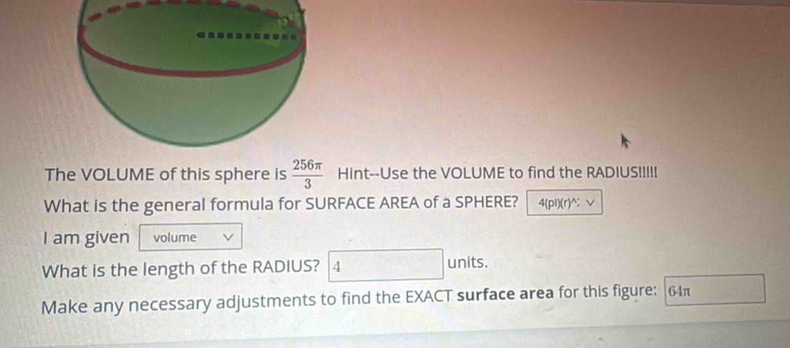 The VOLUME of this sphere is  256π /3  Hint--Use the VOLUME to find the RADIUSI!!!! 
What is the general formula for SURFACE AREA of a SPHERE? 4(pi)(r)^; 
I am given volume 
What is the length of the RADIUS? 4 units. 
Make any necessary adjustments to find the EXACT surface area for this figure: 64π