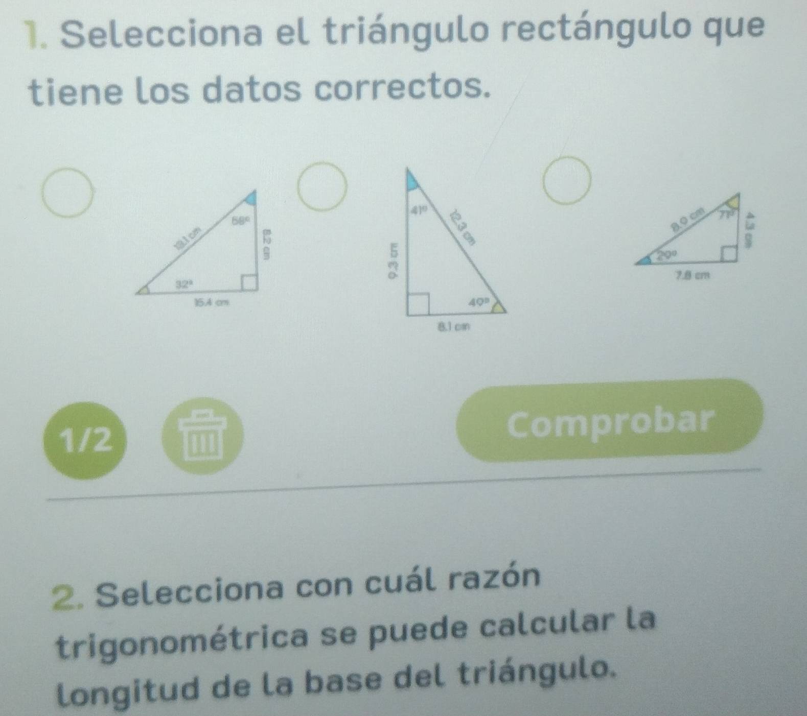 Selecciona el triángulo rectángulo que
tiene los datos correctos.

1/2 Comprobar
2. Selecciona con cuál razón
trigonométrica se puede calcular la
longitud de la base del triángulo.