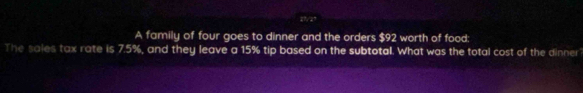 A family of four goes to dinner and the orders $92 worth of food: 
The sales tax rate is 7.5%, and they leave a 15% tip based on the subtotal. What was the total cost of the dinner