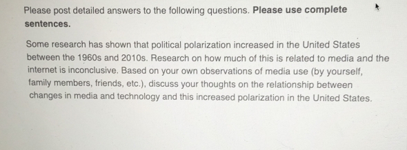 Please post detailed answers to the following questions. Please use complete 
sentences. 
Some research has shown that political polarization increased in the United States 
between the 1960s and 2010s. Research on how much of this is related to media and the 
internet is inconclusive. Based on your own observations of media use (by yourself, 
family members, friends, etc.), discuss your thoughts on the relationship between 
changes in media and technology and this increased polarization in the United States.