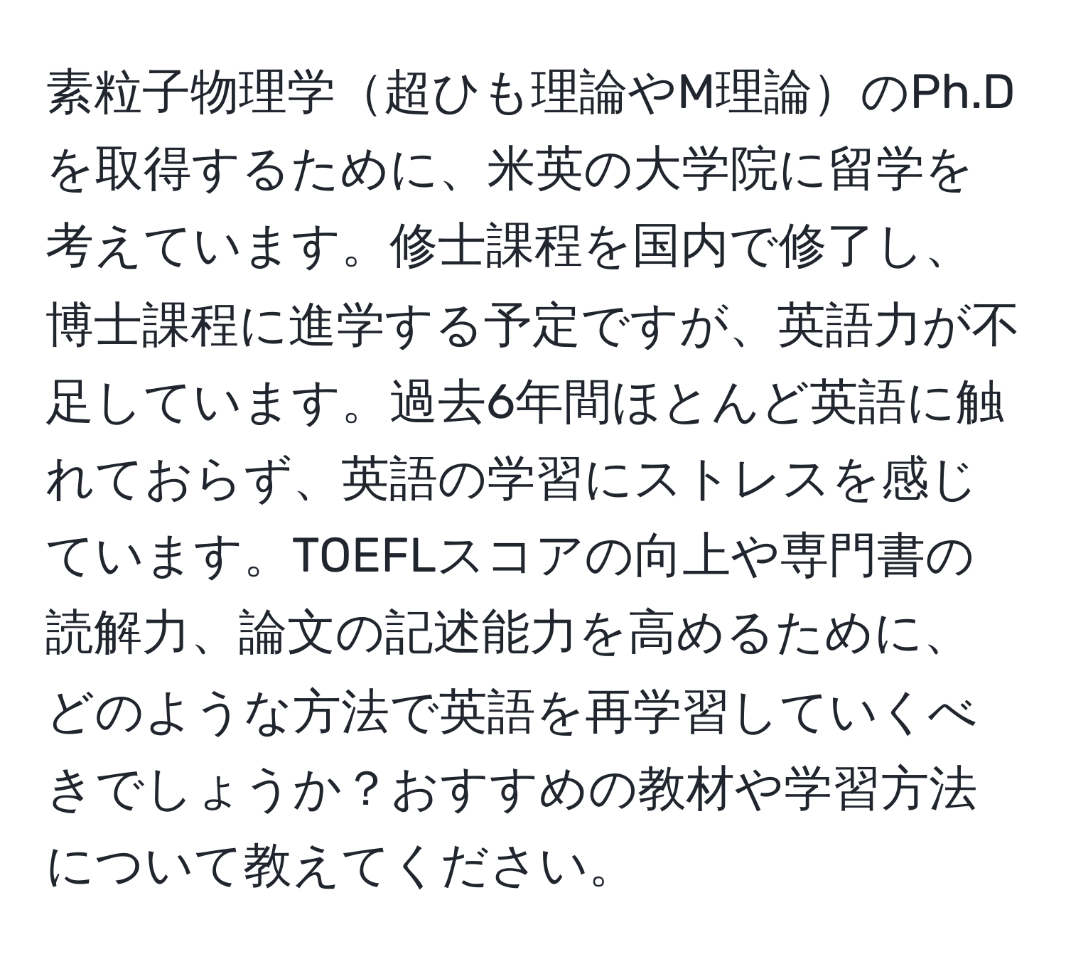 素粒子物理学超ひも理論やM理論のPh.Dを取得するために、米英の大学院に留学を考えています。修士課程を国内で修了し、博士課程に進学する予定ですが、英語力が不足しています。過去6年間ほとんど英語に触れておらず、英語の学習にストレスを感じています。TOEFLスコアの向上や専門書の読解力、論文の記述能力を高めるために、どのような方法で英語を再学習していくべきでしょうか？おすすめの教材や学習方法について教えてください。