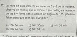 La hora en este instante es entre las 5.y 6 de la mañana,
observo en mi reloj que el minutero aún no llega a la marca
de las 5 y forma con el horario un ángulo de 18° ¿Cuánto
faltan para que sean las 4:00 p.m.?
a) 10h 34 min b) 10h 30min c) 10h 36 min
d) 10h 24 min e) 10h 35 min
13 En una umna bax 46 bolos enumerado s c o los púmer o s de