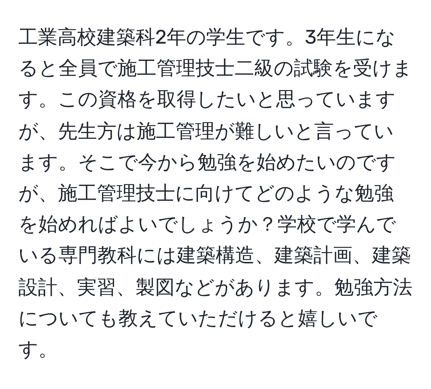 工業高校建築科2年の学生です。3年生になると全員で施工管理技士二級の試験を受けます。この資格を取得したいと思っていますが、先生方は施工管理が難しいと言っています。そこで今から勉強を始めたいのですが、施工管理技士に向けてどのような勉強を始めればよいでしょうか？学校で学んでいる専門教科には建築構造、建築計画、建築設計、実習、製図などがあります。勉強方法についても教えていただけると嬉しいです。