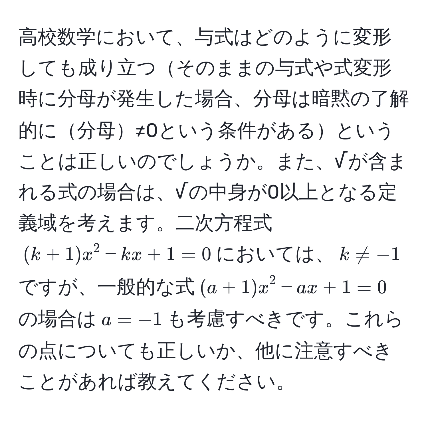 高校数学において、与式はどのように変形しても成り立つそのままの与式や式変形時に分母が発生した場合、分母は暗黙の了解的に分母≠0という条件があるということは正しいのでしょうか。また、√が含まれる式の場合は、√の中身が0以上となる定義域を考えます。二次方程式$(k+1)x^2 - kx + 1 = 0$においては、$k != -1$ですが、一般的な式$(a+1)x^2 - ax + 1 = 0$の場合は$a = -1$も考慮すべきです。これらの点についても正しいか、他に注意すべきことがあれば教えてください。