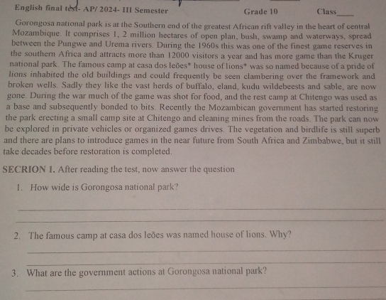 English final test- AP/ 2024- III Semester Grade 10 Class 
_ 
Gorongosa national park is at the Southern end of the greatest African rift valley in the heart of central 
Mozambique. It comprises 1, 2 million hectares of open plan, bush, swamp and waterways, spread 
between the Pungwe and Urema rivers. During the 1960s this was one of the finest game reserves in 
the southern Africa and attracts more than 12000 visitors a year and has more game than the Kruger 
national park. The famous camp at casa dos leões* house of lions* was so named because of a pride of 
lions inhabited the old buildings and could frequently be seen clambering over the framework and 
broken wells. Sadlv they like the vast herds of buffalo, eland, kudu wildebeests and sable, are now 
gone. During the war much of the game was shot for food, and the rest camp at Chitengo was used as 
a base and subsequently bonded to bits. Recently the Mozambican government has started restoring 
the park erecting a small camp site at Chitengo and cleaning mines from the roads. The park can now 
be explored in private vehicles or organized games drives. The vegetation and birdlife is still superb 
and there are plans to introduce games in the near future from South Africa and Zimbabwe, but it still 
take decades before restoration is completed. 
SECRION 1. After reading the test, now answer the question 
1. How wide is Gorongosa national park? 
_ 
_ 
2. The famous camp at casa dos leões was named house of lions. Why? 
_ 
_ 
3. What are the government actions at Gorongosa national park? 
_