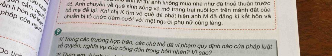 anh M thì anh không mua nhà như đã thoả thuận trước 
đó. Anh chuyển về quê sinh sống và mở trang trai nuôi lợn trên mảnh đất của 
hàp hàn bố mẹ để lại. Khi chị K tìm về quê thì phát hiện anh M đã đăng kí kết hôn và 
ên li hôn để thị 
a cấ m ngưi chuẩn bị tổ chức đám cưới với một người phụ nữ cùng làng. 
pháp của ngựi e 
1/ Trong các trường hợp trên, các chủ thể đã vi phạm quy định nào của pháp luật 
về quyền, nghĩa vụ của công dân trong hôn nhân? Vì sao? 
Do tính 
2/ Theo em