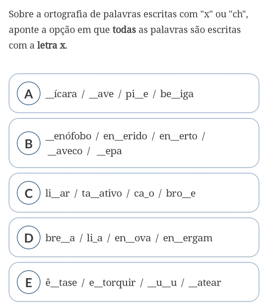 Sobre a ortografia de palavras escritas com '' x '' ou ''ch'',
aponte a opção em que todas as palavras são escritas
com a letra x.
A _ícara / _ave / pi_ e / be_ iga
enófobo / en_ erido / en_ erto /
_B
_aveco / _epa
C li_ ar / ta_ ativo / ca_o / bro_ e
Dbre_ a / li a / en_ ova / en_ ergam
E ) ê_ tase / e_ torquir / _u_ u / _atear