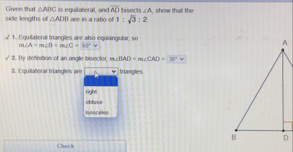 Given that △ ABC is equilateral, and overline AD bisects ∠ A , show that the
side lengths of △ ADB are in a ratio of 1:sqrt(3):2. 
1. Equilateral triangles are also equiangular, so
m∠ A=m∠ B=m∠ C=60°
2. By definition of an angle bisector, m∠ BAD=m∠ CAD=30°
3. Equilateral triangles are triangles.
right
obtuse
isosceles
Check