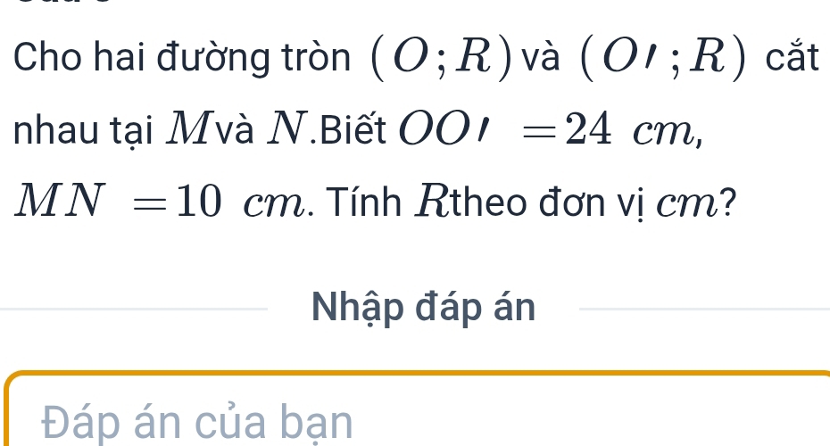 Cho hai đường tròn (O;R) và (OI;R) cắt 
nhau tại Mvà N.Biết OOI=24cm,
MN=10cm. Tính Rtheo đơn vị cm? 
Nhập đáp án 
Đáp án của bạn