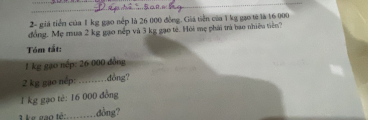 2- giá tiền của 1 kg gạo nếp là 26 000 đồng. Giá tiền của 1 kg gạo tế là 16 000
đồng. Mẹ mua 2 kg gạo nếp và 3 kg gạo tẻ. Hỏi mẹ phải trả bao nhiêu tiên? 
Tóm tắt:
1 kg gạo nếp: 26 000 đồng
2 kg gạo nếp: : ……… đồng?
1 kg gạo tè: 16 000 đồng
3 ke gao tê:......... .đồng?