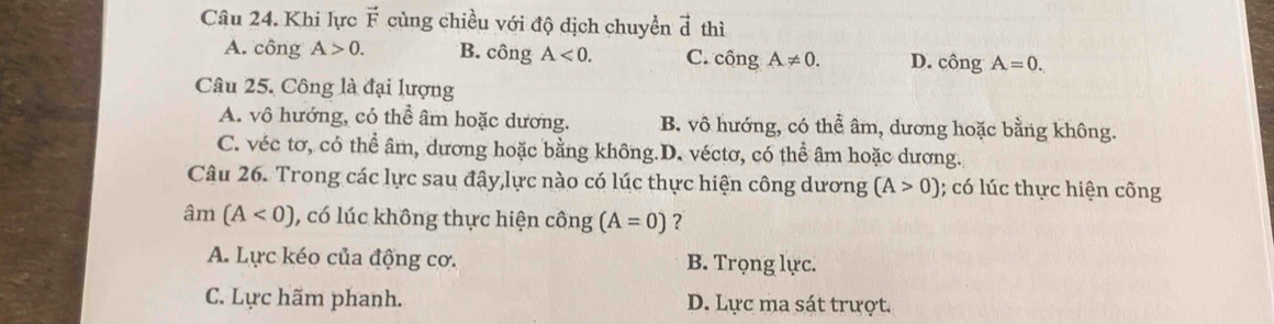 Khi lực vector F củng chiều với độ dịch chuyền vector d thì
A. công A>0. B. công A<0</tex>. C. chat ongA!= 0. D. chat ongA=0. 
Câu 25. Công là đại lượng
A. vô hướng, có thể âm hoặc dương. B. vô hướng, có thể âm, dương hoặc bằng không.
C. véc tơ, có thể âm, dương hoặc bằng không.D. véctơ, có thể âm hoặc dương.
Câu 26. Trong các lực sau đậy,lực nào có lúc thực hiện công dương (A>0); có lúc thực hiện công
âm (A<0) , có lúc không thực hiện công (A=0) ?
A. Lực kéo của động cơ. B. Trọng lực.
C. Lực hãm phanh. D. Lực ma sát trượt.