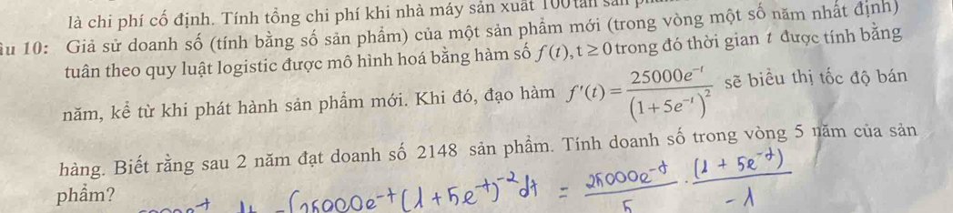 là chi phí cổ định. Tính tổng chi phí khi nhà máy sản xuất 100 tan sải 
ầu 10 : Giả sử doanh số (tính bằng số sản phẩm) của một sản phẩm mới (trong vòng một số năm nhất định) 
tuân theo quy luật logistic được mô hình hoá bằng hàm số f(t), t≥ 0 trong đó thời gian t được tính bằng 
năm, kể từ khi phát hành sản phẩm mới. Khi đó, đạo hàm f'(t)=frac 25000e^(-t)(1+5e^(-t))^2 sẽ biểu thị tốc độ bán 
hàng. Biết rằng sau 2 năm đạt doanh số 2148 sản phầm. Tính doanh số trong vòng 5 năm của sản 
phẩm?