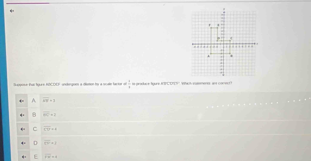 qx
Suppose that figure ABCDEF undergoes a dilation by a scale factor of  1/2  to produce figure A' B'C'D'E'F'. Which statements are correct?
A overline A'B'=3
B overline BC=2
C overline CD'=4
D overline EF=2
E overline FA'=4