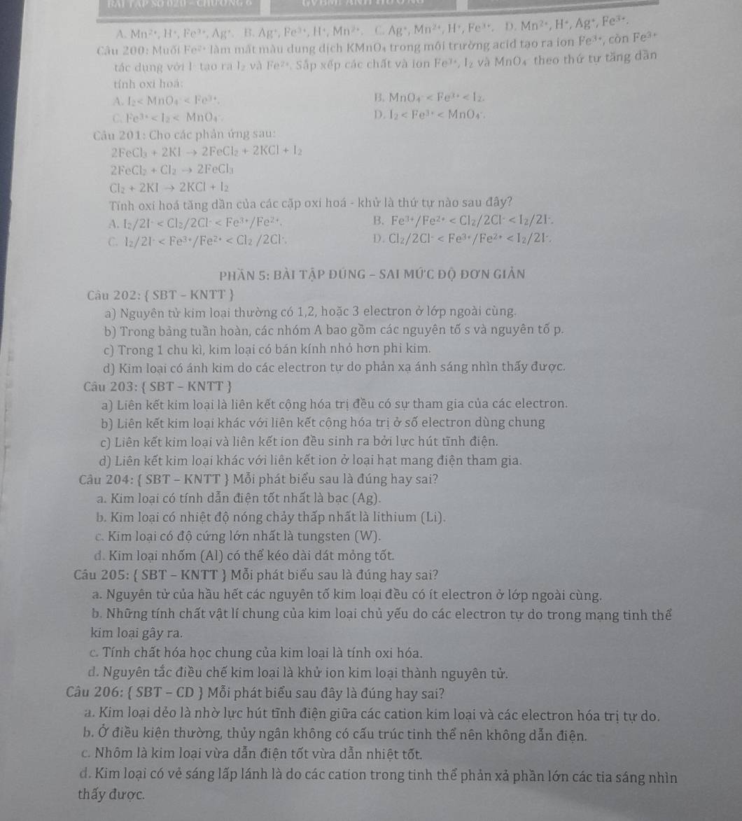 RAT TAP SD D2D - CHO NG 6
A. Mn^(2+),H^+,Fe^(3+),Ag^+,B.Ag^+,Fe^(3+),H^+,Mn^(2+),H^+,Fe^(3+),D.Mn^(2+),H^+,Ag^+,Fe^(3+).
Câu 200: Muối Fe^(2+) làm mất màu dung dịch KMnO₄ trong môi trường acid tạo ra ion Pe^3 *, còn Fe^(3+)
tác dụng với l tạo r: l_2 và Fe^(2+) Sắp xếp các chất và ion Fe^(3+),I_2 và M_1 04 theo thứ tự tăng dàn
tính oxi hoá:
A. I_2
B. MnO_4^(-
C. Fe^3+) D. I_2
* Câu 201: Cho các phản ứng sau:
2FeCl_3+2KIto 2FeCl_2+2KCl+I_2
2FeCl_2+Cl_2to 2FeCl_3
Cl_2+2KIto 2KCl+I_2
Tính oxi hoá tăng dần của các cặp oxi hoá - khử là thứ tự nào sau đây?
A. I_2/2I^- B. Fe^(3+)/Fe^(2+)
D.
C. I_2/2I^. Cl_2/2Cl^-
Phần 5: BàI tậP đÚNG - SAI 1 MU'CDO 9 đơn giản
Câu 202:  SBT-KNTT
a) Nguyên tử kim loại thường có 1,2, hoặc 3 electron ở lớp ngoài cùng.
b) Trong bảng tuần hoàn, các nhóm A bao gồm các nguyên tố s và nguyên tố p.
  
c) Trong 1 chu kì, kim loại có bán kính nhỏ hơn phi kim.
d) Kim loại có ánh kim do các electron tự do phản xạ ánh sáng nhìn thấy được.
Câu 203:  S BI - K NTT
a) Liên kết kim loại là liên kết cộng hóa trị đều có sự tham gia của các electron.
b) Liên kết kim loại khác với liên kết cộng hóa trị ở số electron dùng chung
c) Liên kết kim loại và liên kết ion đều sinh ra bởi lực hút tĩnh điện.
d) Liên kết kim loại khác với liên kết ion ở loại hạt mang điện tham gia.
Câu 204:  SBT - KNTT  Mỗi phát biểu sau là đúng hay sai?
a. Kim loại có tính dẫn điện tốt nhất là bạc (Ag).
b. Kim loại có nhiệt độ nóng chảy thấp nhất là lithium (Li).
c. Kim loại có độ cứng lớn nhất là tungsten (W).
d. Kim loại nhốm (Al) có thể kéo dài dát mỏng tốt.
Câu 205:  SBT - KNTT  Mỗi phát biểu sau là đúng hay sai?
a. Nguyên tử của hầu hết các nguyên tố kim loại đều có ít electron ở lớp ngoài cùng.
b. Những tính chất vật lí chung của kim loại chủ yếu do các electron tự do trong mạng tinh thể
kim loại gây ra.
c. Tính chất hóa học chung của kim loại là tính oxi hóa.
d. Nguyên tắc điều chế kim loại là khử ion kim loại thành nguyên tử.
Câu 206:  SBT - CD  Mỗi phát biểu sau đây là đúng hay sai?
a. Kim loại dẻo là nhờ lực hút tĩnh điện giữa các cation kim loại và các electron hóa trị tự do.
b. Ở điều kiện thường, thủy ngân không có cấu trúc tinh thể nên không dẫn điện.
c. Nhôm là kim loại vừa dẫn điện tốt vừa dẫn nhiệt tốt.
d. Kim loại có vẻ sáng lấp lánh là do các cation trong tinh thể phản xả phần lớn các tia sáng nhìn
thấy được.