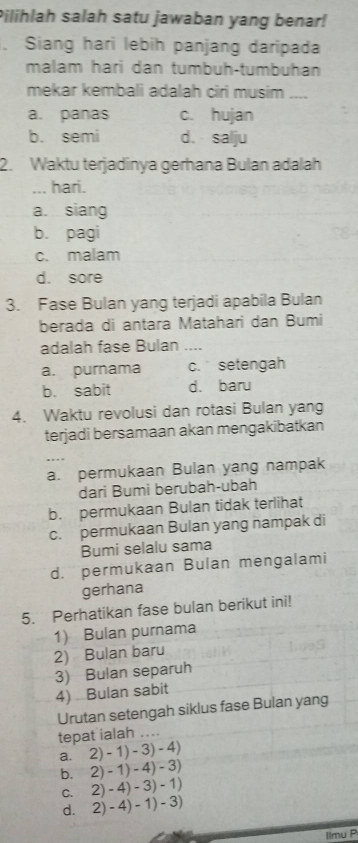 Pilihlah salah satu jawaban yang benar!
. Siang hari lebih panjang daripada
malam hari dan tumbuh-tumbuhan
mekar kembali adalah ciri musim ....
a. panas c. hujan
b. semi d. salju
2. Waktu terjadinya gerhana Bulan adalah
_... hari.
a. siang
b. pagi
c. malam
d. sore
3. Fase Bulan yang terjadi apabila Bulan
berada di antara Matahari dan Bumi
adalah fase Bulan ___.
a. purnama c. setengah
b. sabit d. baru
4. Waktu revolusi dan rotasi Bulan yang
terjadi bersamaan akan mengakibatkan
a. permukaan Bulan yang nampak
dari Bumi berubah-ubah
b. permukaan Bulan tidak terlihat
c. permukaan Bulan yang nampak di
Bumi selalu sama
d. permukaan Bulan mengalami
gerhana
5. Perhatikan fase bulan berikut ini!
1) Bulan purnama
2) Bulan baru
3) Bulan separuh
4) Bulan sabit
Urutan setengah siklus fase Bulan yang
tepat ialah ..
a. 2)-1)-3)-4)
bì 2)-1)-4)-3)
C. 2)-4)-3)-1)
d. 2)-4)-1)-3)
llmu P