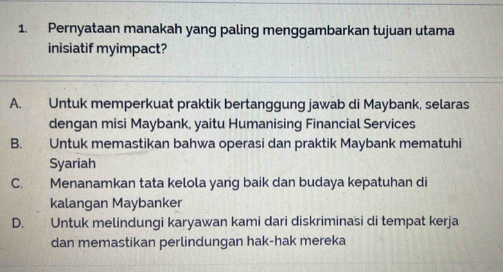 Pernyataan manakah yang paling menggambarkan tujuan utama
inisiatif myimpact?
A. Untuk memperkuat praktik bertanggung jawab di Maybank, selaras
dengan misi Maybank, yaitu Humanising Financial Services
B. Untuk memastikan bahwa operasi dan praktik Maybank mematuhi
Syariah
C.£ Menanamkan tata kelola yang baik dan budaya kepatuhan di
kalangan Maybanker
D. Untuk melindungi karyawan kami dari diskriminasi di tempat kerja
dan memastikan perlindungan hak-hak mereka