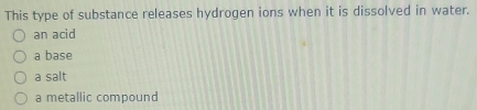 This type of substance releases hydrogen ions when it is dissolved in water.
an acid
a base
a salt
a metallic compound