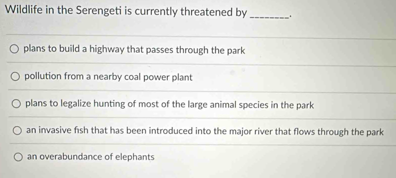 Wildlife in the Serengeti is currently threatened by _.
plans to build a highway that passes through the park
pollution from a nearby coal power plant
plans to legalize hunting of most of the large animal species in the park
an invasive fish that has been introduced into the major river that flows through the park
an overabundance of elephants