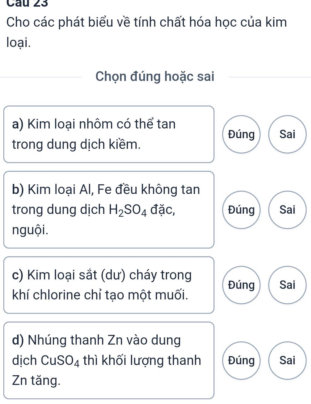 Cho các phát biểu về tính chất hóa học của kim
loại.
Chọn đúng hoặc sai
a) Kim loại nhôm có thể tan
Đúng Sai
trong dung dịch kiềm.
b) Kim loại Al, Fe đều không tan
trong dung dịch H_2SO_4 đặc, Đúng Sai
nguội.
c) Kim loại sắt (dư) cháy trong
Đúng Sai
khí chlorine chỉ tạo một muối.
d) Nhúng thanh Zn vào dung
dịch CuSO_4 thì khối lượng thanh Đúng Sai
Zn tăng.