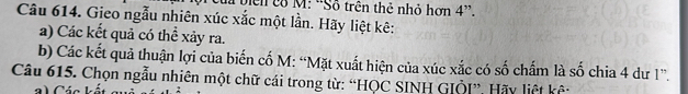 lã biển có M: ''Sỗ trên thẻ nhỏ hơn 4 ”. 
Câu 614. Gieo ngẫu nhiên xúc xắc một lần. Hãy liệt kê: 
a) Các kết quả có thể xảy ra. 
b) Các kết quả thuận lợi của biến cố M: “Mặt xuất hiện của xúc xắc có số chấm là số chia 4 dư 1 ”. 
Câu 615. Chọn ngẫu nhiên một chữ cái trong từ: “HQC SINH GIÖI”. Hãy liệt kê: