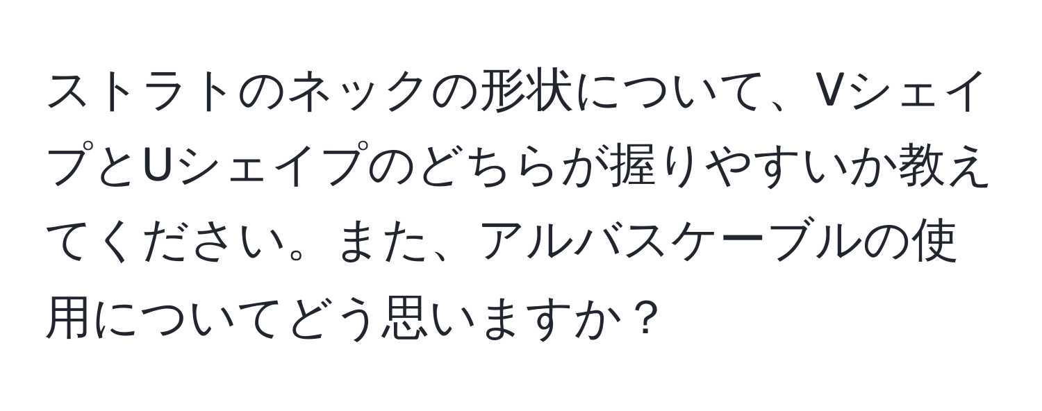 ストラトのネックの形状について、VシェイプとUシェイプのどちらが握りやすいか教えてください。また、アルバスケーブルの使用についてどう思いますか？