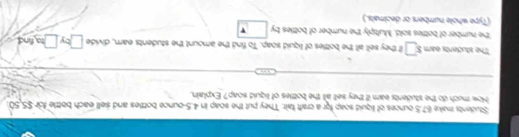 Students make 67.5 ounces of liguid soap for a craft fair. They put the soap in 4.5-ounce bottles and sell each bottle for $5,50. 
How much do the students eam if they sell all the bottles of liquid soap? Explain. 
The studerts eam $□ they sell all the bottles of liquid soap. To find the amount the students earn, divide 70° □ ta find 
the number of bottles sold. Muttiply the number of bottles by □
(Type whole numbers or decimals.)